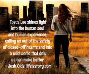 Tosca Lee shines light into the human soul and human experience, calling us out of the safety of closed-off heart into a wild world that only we can make better. - Josh Olds, lifeisstory.com